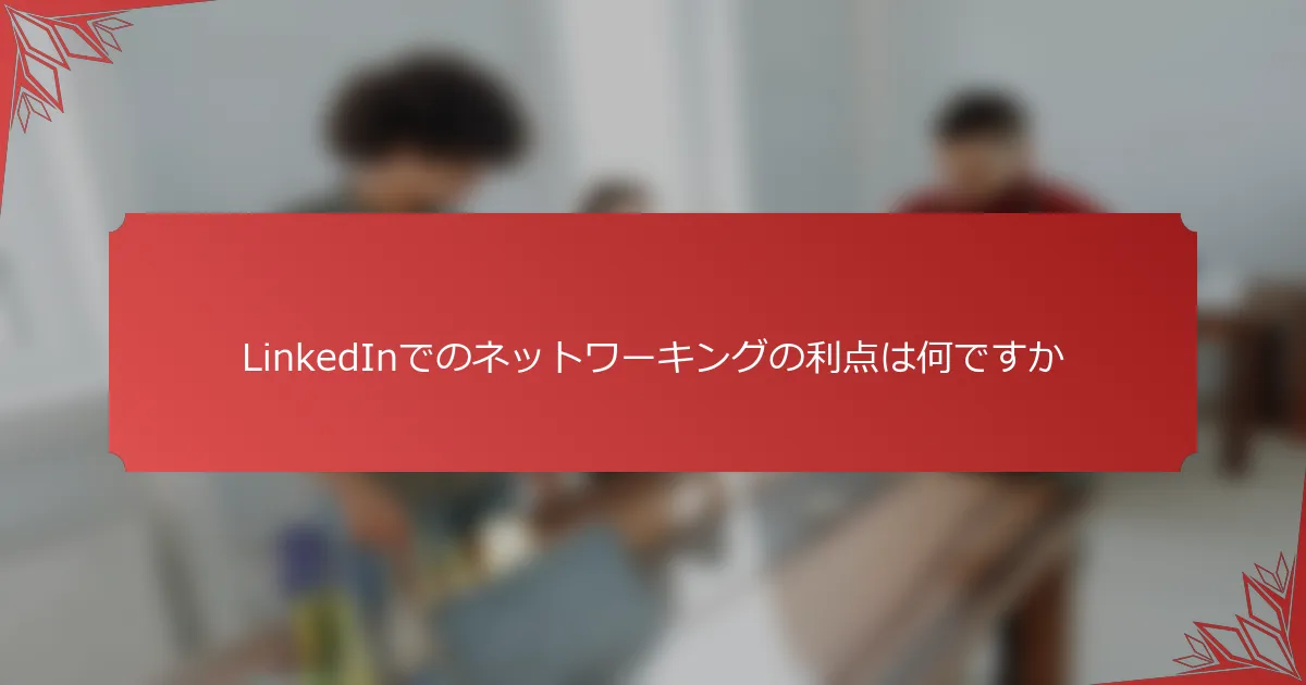 LinkedInでのネットワーキングの利点は何ですか
